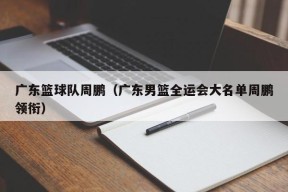 广东篮球队周鹏（广东男篮全运会大名单周鹏领衔）