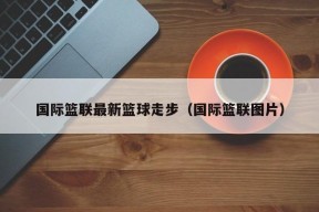 国际篮联最新篮球走步（国际篮联图片）