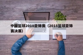 中国篮球2018亚锦赛（2018篮球亚锦赛决赛）