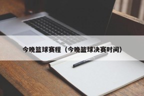 今晚篮球赛程（今晚篮球决赛时间）