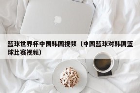 篮球世界杯中国韩国视频（中国篮球对韩国篮球比赛视频）