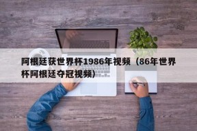 阿根廷获世界杯1986年视频（86年世界杯阿根廷夺冠视频）