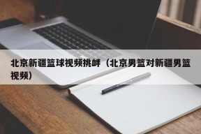 北京新疆篮球视频挑衅（北京男篮对新疆男篮视频）