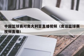 中国篮球赛对奥大利亚直播视频（奥运篮球赛视频直播）