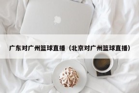 广东对广州篮球直播（北京对广州篮球直播）