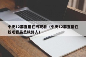 中央12套直播在线观看（中央12套直播在线观看最美铁路人）