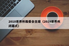 2018世界杯裁委会主席（2018世界杯闭幕式）