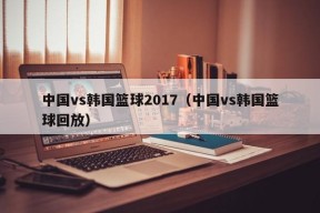 中国vs韩国篮球2017（中国vs韩国篮球回放）