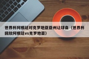 世界杯阿根廷对克罗地亚亚州让球盘（世界杯回放阿根廷vs克罗地亚）