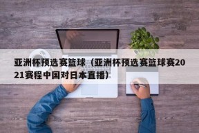 亚洲杯预选赛篮球（亚洲杯预选赛篮球赛2021赛程中国对日本直播）