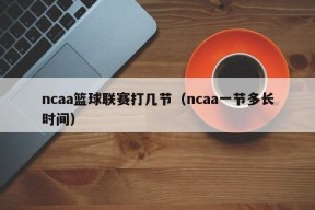 ncaa篮球联赛打几节（ncaa一节多长时间）