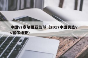 中国vs塞尔维亚篮球（2017中国男篮vs塞尔维亚）