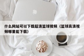 什么网站可以下载超清篮球视频（篮球高清视频哪里能下载）