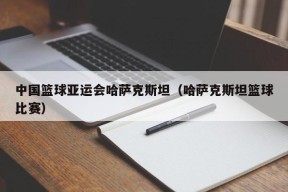 中国篮球亚运会哈萨克斯坦（哈萨克斯坦篮球比赛）