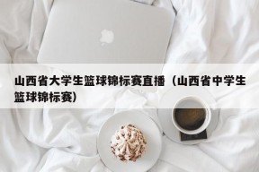 山西省大学生篮球锦标赛直播（山西省中学生篮球锦标赛）