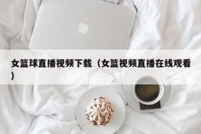 女篮球直播视频下载（女篮视频直播在线观看）