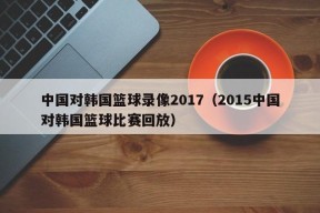 中国对韩国篮球录像2017（2015中国对韩国篮球比赛回放）