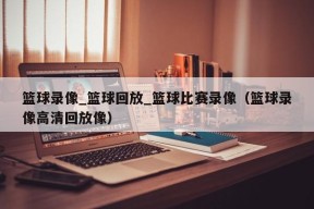 篮球录像_篮球回放_篮球比赛录像（篮球录像高清回放像）