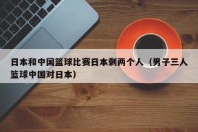 日本和中国篮球比赛日本剩两个人（男子三人篮球中国对日本）