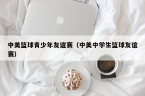 中美篮球青少年友谊赛（中美中学生篮球友谊赛）